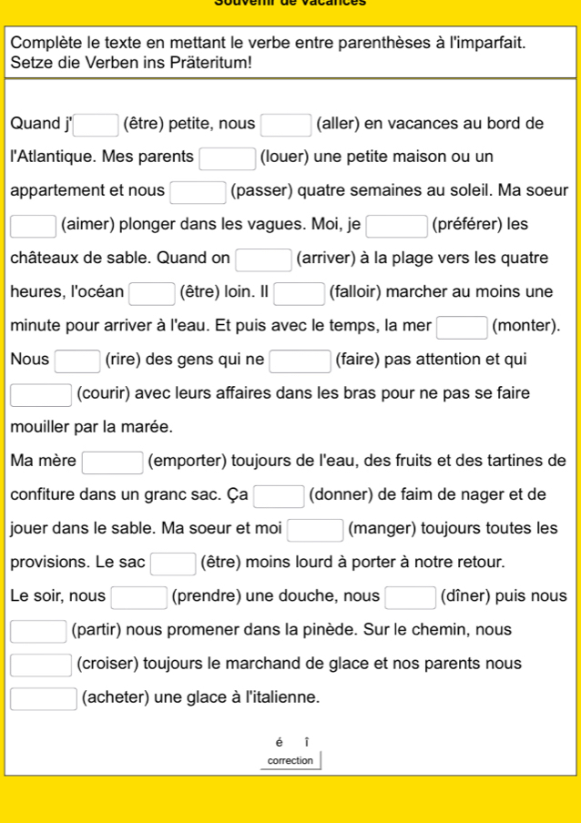 Complète le texte en mettant le verbe entre parenthèses à l'imparfait. 
Setze die Verben ins Präteritum! 
Quand □ (être) petite, nous (aller) en vacances au bord de 
l'Atlantique. Mes parents (louer) une petite maison ou un 
appartement et nous (passer) quatre semaines au soleil. Ma soeur 
(aimer) plonger dans les vagues. Moi, je (préférer) les 
châteaux de sable. Quand on (arriver) à la plage vers les quatre 
heures, l'océan □  (être) loin. Il (falloir) marcher au moins une 
minute pour arriver à l'eau. Et puis avec le temps, la mer ( (monter). 
Nous (rire) des gens qui ne (faire) pas attention et qui 
(courir) avec leurs affaires dans les bras pour ne pas se faire 
mouiller par la marée. 
Ma mère (emporter) toujours de l'eau, des fruits et des tartines de 
confiture dans un granc sac. Ça (donner) de faim de nager et de 
jouer dans le sable. Ma soeur et moi (manger) toujours toutes les 
provisions. Le sac (être) moins lourd à porter à notre retour. 
Le soir, nous (prendre) une douche, nous^ (dîner) puis nous 
(partir) nous promener dans la pinède. Sur le chemin, nous 
(croiser) toujours le marchand de glace et nos parents nous 
(acheter) une glace à l'italienne. 
i 
correction