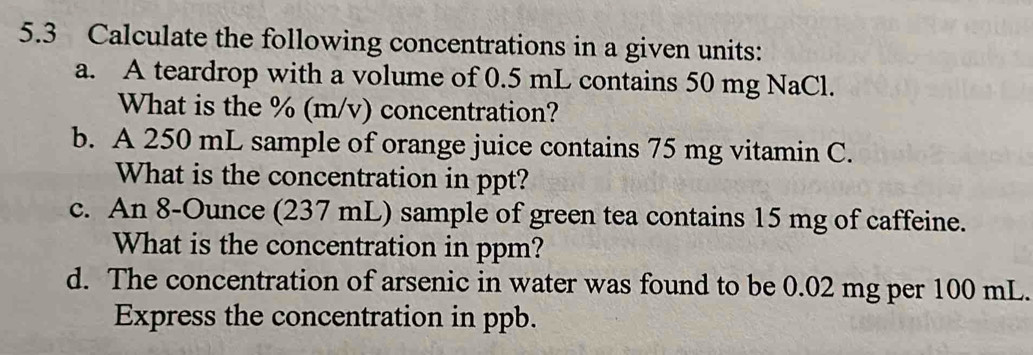 5.3 Calculate the following concentrations in a given units: 
a. A teardrop with a volume of 0.5 mL contains 50 mg NaCl. 
What is the % (m/v) concentration? 
b. A 250 mL sample of orange juice contains 75 mg vitamin C. 
What is the concentration in ppt? 
c. An 8-Ounce (237 mL) sample of green tea contains 15 mg of caffeine. 
What is the concentration in ppm? 
d. The concentration of arsenic in water was found to be 0.02 mg per 100 mL. 
Express the concentration in ppb.