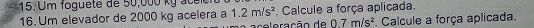 Um foguete de 50,000 kỹ acél 
16. Um elevador de 2000 kg acelera a 1.2m/s^2 ce e ação de . Calcule a força aplicada.
0.7m/s^2. Calcule a força aplicada.