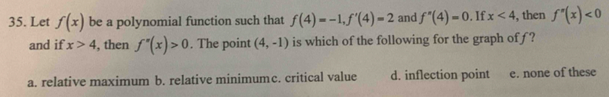 Let f(x) be a polynomial function such that f(4)=-1, f'(4)=2 and f''(4)=0. If x<4</tex> , then f''(x)<0</tex> 
and if x>4 , then f''(x)>0. The point (4,-1) is which of the following for the graph of f ?
a. relative maximum b. relative minimumc. critical value d. inflection point e. none of these