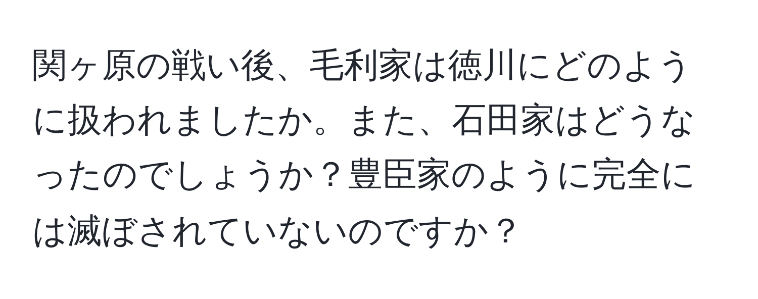 関ヶ原の戦い後、毛利家は徳川にどのように扱われましたか。また、石田家はどうなったのでしょうか？豊臣家のように完全には滅ぼされていないのですか？