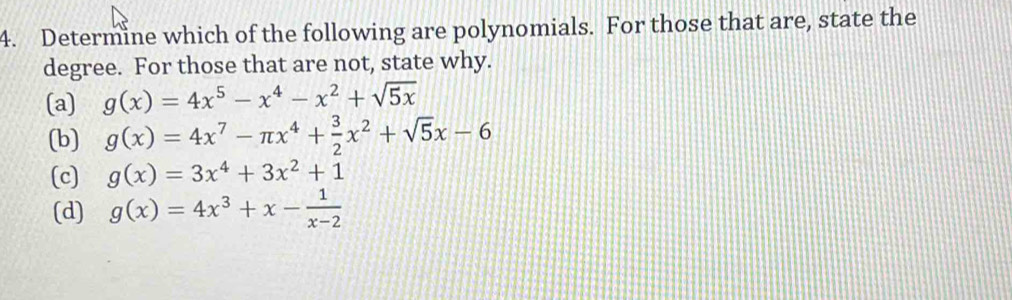 Determine which of the following are polynomials. For those that are, state the
degree. For those that are not, state why.
(a) g(x)=4x^5-x^4-x^2+sqrt(5x)
(b) g(x)=4x^7-π x^4+ 3/2 x^2+sqrt(5)x-6
(c) g(x)=3x^4+3x^2+1
(d) g(x)=4x^3+x- 1/x-2 