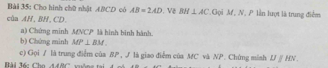 Cho hình chữ nhật ABCD có AB=2AD , Về BH⊥ AC Gọi M, N, P lần lượt là trung điểm 
của AH, BH, CD. 
a) Chứng minh MNCP là hình binh hành. 
b) Chứng minh MP⊥ BM. 
c) Gọi / là trung điểm của BP , J là giao điểm của MC và NP. Chứng minh IJparallel HN. 
Bài 36: Ch △ ARC vuông tại