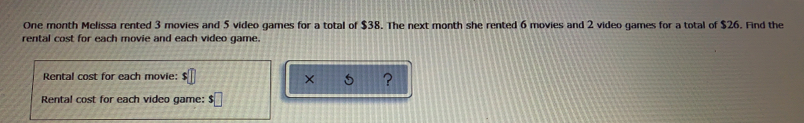 One month Melissa rented 3 movies and 5 video games for a total of $38. The next month she rented 6 movies and 2 video games for a total of $26. Find the
rental cost for each movie and each video game.
Rental cost for each movie: s! x ?
Rental cost for each video game: