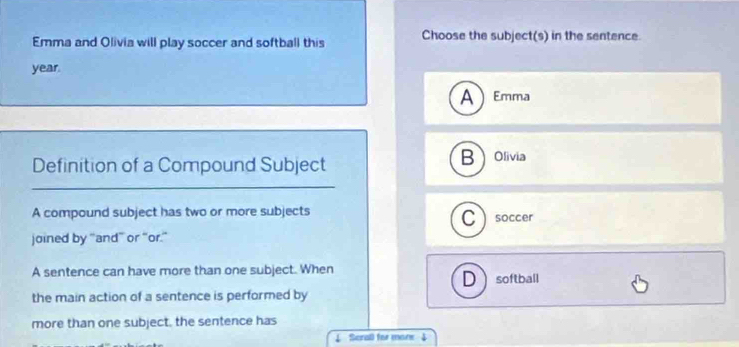 Emma and Olivia will play soccer and softball this Choose the subject(s) in the sentence.
year.
A Emma
Definition of a Compound Subject Bolivia
A compound subject has two or more subjects Csoccer
joined by “and” or “or.”
A sentence can have more than one subject. When D softball
the main action of a sentence is performed by
more than one subject, the sentence has
↓ Serall for mane $