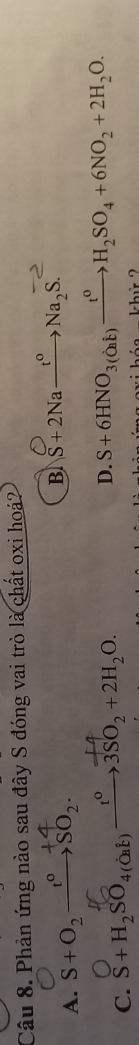 Phản ứng nào sau đây S đóng vai trò là chất oxi hoá?
A. S+O_2xrightarrow t^0SO_2.
B S+2Na→→→Na₂S.
C. S+H₂SO₄(д) →→3SO₂ +2H₂O.
D. S+6HNO_3(O_2i)xrightarrow t^0H_2SO_4+6NO_2+2H_2O.