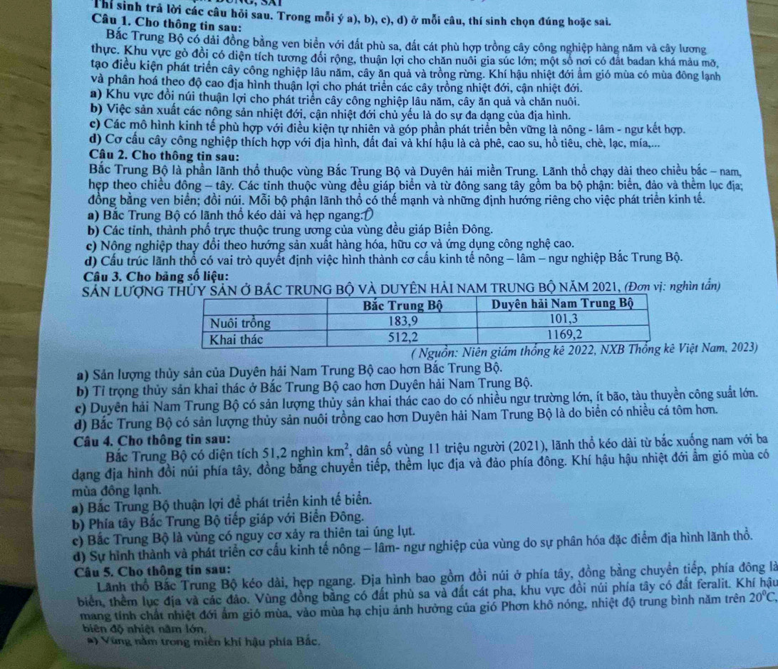 Thí sinh trả lời các câu hỏi sau. Trong mỗi ý a), b), c), d) ở mỗi câu, thí sinh chọn đúng hoặc sai.
Câu 1. Cho thông tin sau:
Bắc Trung Bộ có dài đồng bằng ven biển với đất phù sa, đất cát phù hợp trồng cây công nghiệp hàng năm và cây lương
thực. Khu vực gò đồi có diện tích tương đổi rộng, thuận lợi cho chăn nuôi gia súc lớn; một số nơi có đất badan khá màu mỡ,
tạo điều kiện phát triển cây công nghiệp lâu năm, cây ăn quả và trồng rừng. Khí hậu nhiệt đới ẩm gió mùa có mùa đông lạnh
và phân hoá theo độ cao địa hình thuận lợi cho phát triển các cây trồng nhiệt đới, cận nhiệt đới.
a) Khu vực đồi núi thuận lợi cho phát triển cây công nghiệp lâu năm, cây ăn quả và chăn nuôi.
b) Việc sản xuất các nông sản nhiệt đới, cận nhiệt đới chủ yếu là do sự đa dạng của địa hình.
c) Các mô hình kinh tế phù hợp với điều kiện tự nhiên và góp phần phát triển bền vững là nông - lâm - ngư kết hợp.
d) Cơ cầu cây công nghiệp thích hợp với địa hình, đất đai và khí hậu là cả phê, cao su, hồ tiêu, chè, lạc, mía,...
Câu 2. Cho thông tin sau:
Bắc Trung Bộ là phần lãnh thổ thuộc vùng Bắc Trung Bộ và Duyên hải miền Trung. Lãnh thổ chạy dài theo chiều bắc - nam,
hẹp theo chiều đồng - tây. Các tinh thuộc vùng đều giáp biển và từ đông sang tây gồm ba bộ phận: biển, đảo và thêm lục địa;
đồng bằng ven biển; đồi núi. Mỗi bộ phận lãnh thổ có thế mạnh và những định hướng riêng cho việc phát triển kinh tế.
a) Bắc Trung Bộ có lãnh thổ kéo dài và hẹp ngang:D
b) Các tỉnh, thành phố trực thuộc trung ương của vùng đều giáp Biền Đông.
c) Nông nghiệp thay đổi theo hướng sản xuất hàng hóa, hữu cơ và ứng dụng công nghệ cao.
d) Cấu trúc lãnh thổ có vai trò quyết định việc hình thành cơ cấu kinh tế nông - lâm - ngư nghiệp Bắc Trung Bộ.
Câu 3. Cho bảng số liệu:
SẢN LƯợNGTHỦY SẢN Ở BÁC TRUNG Bộ VÀ DUYÊN HẢI NAM TRUNG BỘ NÄM 2021, (Đơn vị: nghìn tần)
( Nguồn: Niên giệt Nam, 2023)
a) Sản lượng thủy sản của Duyên hải Nam Trung Bộ cao hơn Bắc Trung Bộ.
b) Tỉ trọng thủy sản khai thác ở Bắc Trung Bộ cao hơn Duyên hải Nam Trung Bộ.
c) Duyên hải Nam Trung Bộ có sản lượng thủy sản khai thác cao do có nhiều ngư trường lớn, ít bão, tàu thuyền công suất lớn.
d) Bắc Trung Bộ có sản lượng thủy sản nuôi trồng cao hơn Duyên hải Nam Trung Bộ là do biển có nhiều cá tôm hơn.
Câu 4. Cho thông tin sau:
Bắc Trung Bộ có diện tích 51,2 nghìn km^2 , dân số vùng 11 triệu người (2021), lãnh thổ kéo dài từ bắc xuống nam với ba
dạng địa hình đồi núi phía tây, đồng bằng chuyển tiếp, thềm lục địa và đảo phía đông. Khí hậu hậu nhiệt đới ẩm gió mùa có
mùa đồng lạnh.
a) Bắc Trung Bộ thuận lợi đề phát triển kinh tế biển.
b) Phía tây Bắc Trung Bộ tiếp giáp với Biển Đông.
c) Bắc Trung Bộ là vùng có nguy cơ xảy ra thiên tai úng lụt.
d) Sự hình thành và phát triển cơ cấu kinh tế nông — lâm- ngư nghiệp của vùng do sự phân hóa đặc điểm địa hình lãnh thổ.
Câu 5. Cho thông tin sau:
Lãnh thổ Bắc Trung Bộ kéo dài, hẹp ngang. Địa hình bao gồm đồi núi ở phía tây, đồng bằng chuyền tiếp, phía đông là
biển, thêm lục địa và các đảo. Vùng đồng bằng có đất phù sa và đất cát pha, khu vực đồi núi phía tây có đất feralit. Khí hậu
mang tính chất nhiệt đới ẩm gió mùa, vào mùa hạ chịu ảnh hưởng của gió Phơn khô nóng, nhiệt độ trung bình năm trên 20°C,
biên độ nhiệt nằm lớn,
*) Vùng nằm trong miền khí hậu phía Bắc.