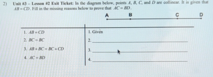 Lesson #2 Exit Ticket: In the diagram below, points 4, B, C, and D are collinear. It is given that
AB=CD. Fill in the missing reasons below to prove that AC=BD.
A B C D
1. AB=CD 1. Given 
2. BC=BC 2._ 
3. AB+BC=BC+CD 3._ 
4. AC=BD 4._