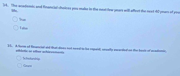 The academic and financial choices you make in the next few years will affect the next 40 years of you
life.
True
False
35. A form of financial aid that does not need to be repaid; usually awarded on the basis of academic,
athletic or other achievements
Scholarship
Grant