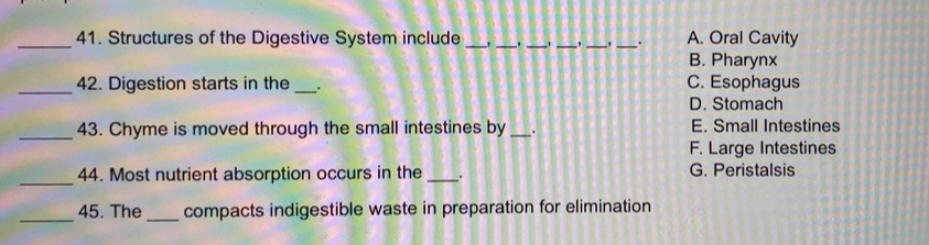 Structures of the Digestive System include ___' _*_ _. A. Oral Cavity
B. Pharynx
_42. Digestion starts in the _' C. Esophagus
D. Stomach
_
43. Chyme is moved through the small intestines by _. E. Small Intestines
F. Large Intestines
_44. Most nutrient absorption occurs in the _. G. Peristalsis
_
_
45. The compacts indigestible waste in preparation for elimination