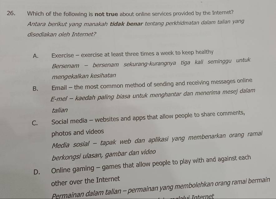 Which of the following is not true about online services provided by the Internet?
Antara berikut yang manakah tidak benar tentang perkhidmatan dalam talian yang
disediakan oleh Internet?
A. Exercise - exercise at least three times a week to keep healthy
Bersenam - bersenam sekurang-kurangnya tiga kali seminggu untuk
mengekalkan kesihatan
B. Email - the most common method of sending and receiving messages online
E-mel - kaedah paling biasa untuk menghantar dan menerima mesej dalam
talian
C. Social media - websites and apps that allow people to share comments,
photos and videos
Media sosial - tapak web dan aplikasi yang membenarkan orang ramai
berkongsi ulasan, gambar dan video
D. Online gaming - games that allow people to play with and against each
other over the Internet
Permainan dalam talian - permainan yang membolehkan orang ramai bermain