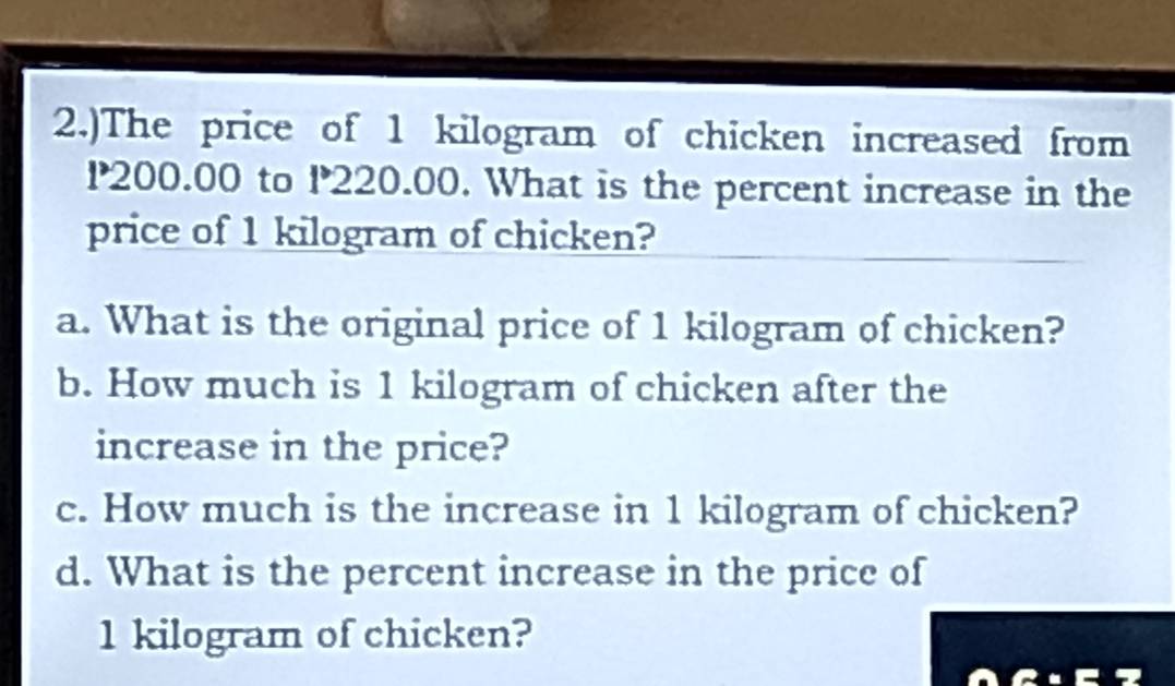 2.)The price of 1 kilogram of chicken increased from
P200.00 to P220.00. What is the percent increase in the 
price of 1 kilogram of chicken? 
a. What is the original price of 1 kilogram of chicken? 
b. How much is 1 kilogram of chicken after the 
increase in the price? 
c. How much is the increase in 1 kilogram of chicken? 
d. What is the percent increase in the price of
1 kilogram of chicken?