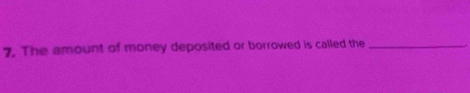 The amount of money deposited or borrowed is called the_