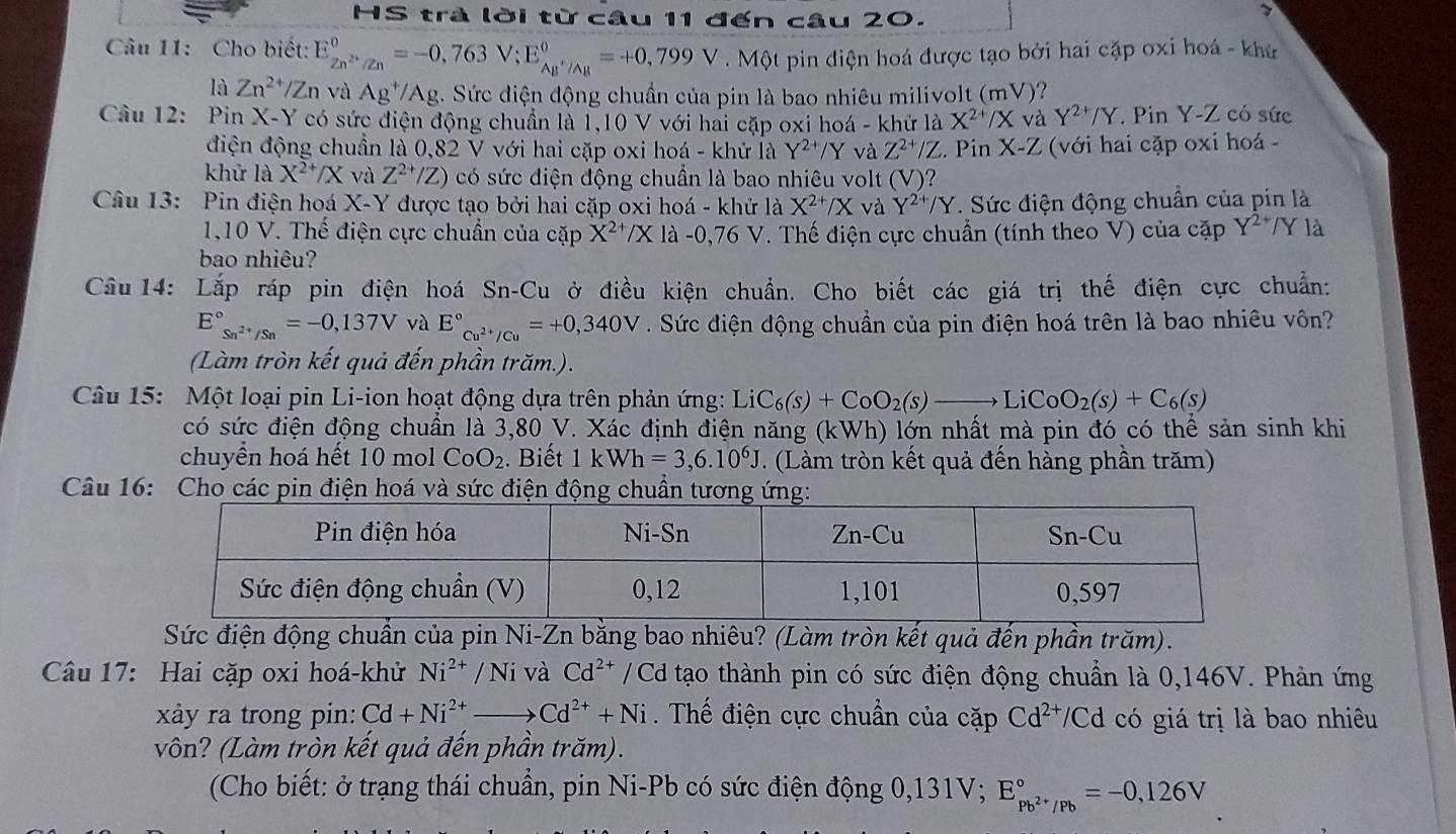 HS trà lời từ câu 11 đến câu 20.
7
Câu 11: Cho biết: E_Zn^(2+)/Zn^0=-0,763V;E_AB^+/Ag^0=+0,799V Một pin điện hoá được tạo bởi hai cặp oxi hoá - khứ
là Zn^(2+)/Zn và Ag^+/Ag. Sức điện động chuẩn của pin là bao nhiêu milivolt (mV)?
Câu 12: Pin X-Y có sức điện động chuẩn là 1,10 V với hai cặp oxi hoá - khử là X^(2+)/X và Y^(2+)/Y. Pin Y-Z có sức
điện động chuẩn là 0,82 V với hai cặp oxi hoá - khử là Y^(2+)/Y và Z^(2+)/Z. Pin X-Z (với hai cặp oxi hoá -
khử là X^(2+)/X và Z^(2+)/Z) có sức điện động chuần là bao nhiêu volt (V)'
Câu 13: Pin điện hoá X-Y được tạo bởi hai cặp oxi hoá - khử là X^(2+)/X và Y^(2+)/Y. Sức điện động chuẩn của pin là
1,10 V. Thế điện cực chuẩn của cặp X^(2+)/X là -0,76V V. Thế điện cực chuẩn (tính theo V) của cặp Y^(2+)/Y là
bao nhiêu?
Câu 14: Lắp ráp pin điện hoá Sn-Cu ở điều kiện chuẩn. Cho biết các giá trị thế điện cực chuẩn:
E°_Sn^(2+)/Sn=-0,137V và E°_Cu^(2+)/Cu=+0,340V. Sức điện động chuẩn của pin điện hoá trên là bao nhiêu vôn?
(Làm tròn kết quả đến phần trăm.).
Câu 15: Một loại pin Li-ion hoạt động dựa trên phản ứng: LiC_6(s)+CoO_2(s)to LiCoO_2(s)+C_6(s)
có sức điện động chuẩn là 3,80 V. Xác định điện năng (kWh) lớn nhất mà pin đó có thể sản sinh khi
chuyển hoá hết 10 mol CoO_2. Biết 1kWh=3,6.10^6J 7 . (Làm tròn kết quả đến hàng phần trăm)
Câu 16: Cho các chuẩn
Sức điện động chuẩn của pin Ni-Zn bằng bao nhiêu? (Làm tròn kết quả đến phần trăm).
Câầu 17: Hai cặp oxi hoá-khử Ni^(2+)/Ni và Cd^(2+) /Cd tạo thành pin có sức điện động chuẩn là 0,146V. Phản ứng
xảy ra trong pin: Cd+Ni^(2+)to Cd^(2+)+Ni.  Thế điện cực chuẩn của cặp Cd^(2+)/Cd có giá trị là bao nhiêu
vôn? (Làm tròn kết quả đến phần trăm).
(Cho biết: ở trạng thái chuẩn, pin Ni-Pb có sức điện động 0,131V; E_Pb^(2+)/Pb^circ =-0,126V