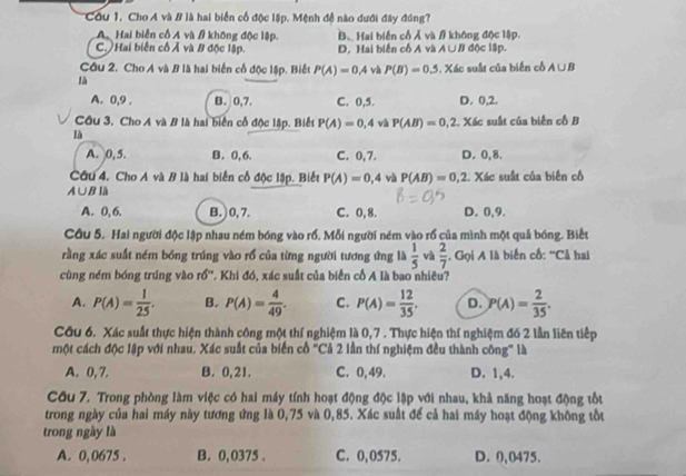 Cu 1. Cho A và # là hai biển cố độc lập. Mệnh đề nào dưới đây đóng?
A Hai biển cố A và # không độc lập. B、Hai biến cổ Á và  không độc lập.
C. ) Hai biến cố Ả và B độc lập. D, Hai biến cố A và A ∪B độc lập.
Cầu 2. Cho A và B là hai biển cổ độc lập. Biết P(A)=0.4 và P(B)=0.5
là . Xác suất của biển cổ A∪ B
A. 0,9 . B. 0,7. C. 0,5. D. 0,2.
Cầu 3, Cho A và B là hai biển cổ độc lập. Biết P(A)=0,4 và P(AB)=0,2. Xác suất của biên cô B
là
A. 0, 5. B. 0,6. C. 0,7. D. 0,8.
Câu 4. Cho A và B là hai biển cổ độc lập. Biết P(A)=0,4 và P(AB)=0,2 2. Xác suất của biến cô
A∪B là
A. 0, 6. B.) 0, 7. C. 0,8. D. 0,9.
Cầu 5. Hai người độc lập nhau ném bóng vào rổ, Mỗi người ném vào rổ của mình một quả bóng. Biếu
rằng xác suất ném bóng trúng vào rổ của từng người tương ứng là  1/5  và  2/7 . Gọi A là biển cố: ''Cả hai
cùng ném bóng trúng vào rồ''. Khi đó, xác suất của biển cổ A là bao nhiêu?
A. P(A)= 1/25 . B. P(A)= 4/49 . C. P(A)= 12/35 . D. P(A)= 2/35 .
Cu 6. Xác suất thực hiện thành công một thí nghiệm là 0,7 . Thực hiện thí nghiệm đó 2 lần liên tiếp
một cách độc lập với nhau. Xác suất của biển cổ "Cả 2 lần thí nghiệm đều thành công" là
A. 0, 7. B. 0,21. C. 0,49. D. 1,4.
Cầu 7. Trong phòng làm việc có hai máy tính hoạt động độc lập với nhau, khả năng hoạt động tốt
trong ngày của hai máy này tương ứng là 0,75 và 0,85. Xác suất để cả hai máy hoạt động không tốt
trong ngày là
A. 0,0675 . B. 0,0375 . C. 0,0575. D. 0,0475.