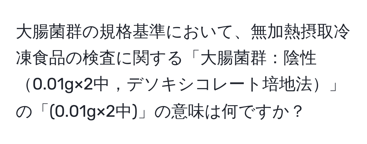 大腸菌群の規格基準において、無加熱摂取冷凍食品の検査に関する「大腸菌群：陰性0.01g×2中，デソキシコレート培地法」の「(0.01g×2中)」の意味は何ですか？