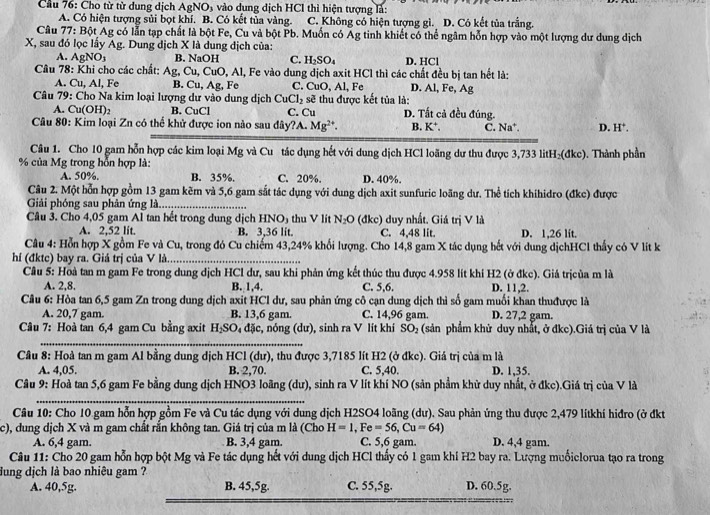 Cầu 76: Cho từ từ dung dịch AgNO₃ vào dụng dịch HCl thì hiện tượng là:
A. Có hiện tượng sủi bọt khí. B. Có kết tủa vàng. C. Không có hiện tượng gì. D. Có kết tủa trắng.
Câu 77: Bột Ag có lẫn tạp chất là bột Fe, Cu và bột Pb. Muốn có Ag tinh khiết có thể ngâm hỗn hợp vào một lượng dư dung dịch
X, sau đó lọc lấy Ag. Dung dịch X là dung địch của:
A. AgNO₃ B. NaOH C. H_2SO_4 D. HCl
Câu 78: Khi cho các chất: Ag, Cu, CuO, Al, Fe vào dung dịch axit HCl thì các chất đều bị tan hết là:
A. Cu, Al, Fe B. Cu, Ag, Fe C. CuO, Al, Fe D. Al, Fe, Ag
Câu 79: Cho Na kim loại lượng dư vào dung dịch CuCl_2 sẽ thu được kết tủa là:
A. Cu(OH)₂ B. CuCl C. Cu D. Tất cả đều đúng.
Câu 80: Kim loại Zn có thể khử được ion nào sau đây?A. Mg^(2+). B. K^+. C. Na^+. D. H^+.
Câu 1. Cho 10 gam hỗn hợp các kim loại Mg và Cu tác dụng hết với dung dịch HCl loãng dư thu được 3,733 litH₂(đkc). Thành phần
% của Mg trong hỗn hợp là:
A. 50%, B. 35%. C. 20%. D. 40%.
Câu 2. Một hỗn hợp gồm 13 gam kẽm và 5,6 gam sắt tác dụng với dung dịch axit sunfuric loãng dư. Thể tích khihidro (đkc) được
Giải phóng sau phân ứng là.....
Câu 3. Cho 4,05 gam Al tan hết trong dung dịch HN O_1 thu V lít N_2O (đkc) duy nhất. Giá trị V là
A. 2,52 lit. B. 3,36 lit. C. 4,48 lit. D. 1,26 lit.
Câu 4: Hỗn hợp X gồm Fe và Cu, trong đó Cu chiếm 43,24% khối lượng. Cho 14,8 gam X tác dụng hết với dung dịchHCl thấy có V lit k
hí (đktc) bay ra. Giá trị của V là_
Câu 5: Hoà tan m gam Fe trong dung dịch HCl dư, sau khi phản ứng kết thúc thu được 4.958 lít khi H2 (ở đkc). Giá trịcủa m là
A. 2,8. B. 1,4. C. 5,6. D. 11,2.
Câu 6: Hòa tan 6,5 gam Zn trong dung dịch axit HCl dư, sau phản ứng cô cạn dung dịch thì số gam muối khan thuđược là
A. 20,7 gam. B. 13,6 gam. C. 14,96 gam. D. 27,2 gam.
Câu 7: Hoà tan 6,4 gam Cu bằng axit H_2SO đặc, nóng (dư), sinh ra V lít khí SO_2 (sản phẩm khử duy nhất, ở đkc).Giá trị của V là
_
Cầu 8: Hoà tan m gam Al bằng dung dịch HCl (dư), thu được 3,7185 lít H2 (ở đkc). Giá trị của m là
A. 4,05. B. 2,70. C. 5,40. D. 1,35.
Câu 9: Hoà tan 5,6 gam Fe bằng dung dịch HNO3 loãng (dư), sinh ra V lít khí NO (sản phẩm khử duy nhất, ở đkc).Giá trị của V là
_
Câu 10: Cho 10 gam hỗn hợp gồm Fe và Cu tác dụng với dung dịch H2SO4 loãng (dư). Sau phản ứng thu được 2,479 lítkhí hiđro (ở đkt
c), dung dịch X và m gam chất rắn không tan. Giá trị của m là (Chơ H=1,Fe=56,Cu=64)
A. 6,4 gam. B. 3,4 gam. C. 5,6 gam. D. 4,4 gam.
Câu 11: Cho 20 gam hỗn hợp bột Mg và Fe tác dụng hết với dung dịch HCl thấy có 1 gam khí H2 bay ra. Lượng muốiclorua tạo ra trong
dung dịch là bao nhiêu gam ? D. 60.5g.
A. 40,5g. B. 45,5g. C. 55,5g.