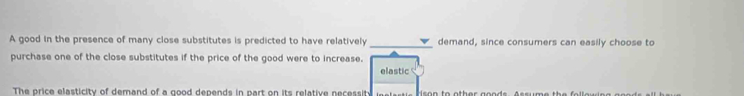 A good in the presence of many close substitutes is predicted to have relatively _demand, since consumers can easily choose to 
purchase one of the close substitutes if the price of the good were to increase. 
elastic 
The price elasticity of demand of a good depends in part on its relative necessity