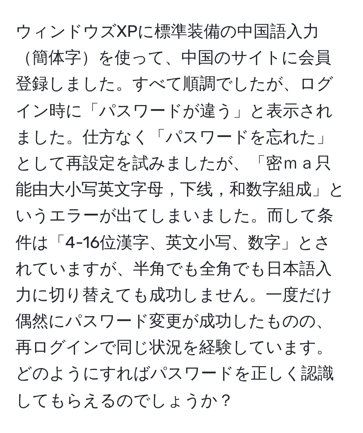 ウィンドウズXPに標準装備の中国語入力簡体字を使って、中国のサイトに会員登録しました。すべて順調でしたが、ログイン時に「パスワードが違う」と表示されました。仕方なく「パスワードを忘れた」として再設定を試みましたが、「密ｍａ只能由大小写英文字母，下线，和数字組成」というエラーが出てしまいました。而して条件は「4-16位漢字、英文小写、数字」とされていますが、半角でも全角でも日本語入力に切り替えても成功しません。一度だけ偶然にパスワード変更が成功したものの、再ログインで同じ状況を経験しています。どのようにすればパスワードを正しく認識してもらえるのでしょうか？
