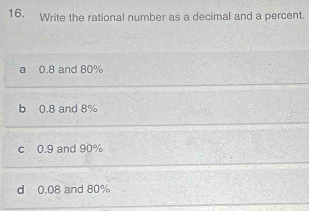 Write the rational number as a decimal and a percent.
a 0.8 and 80%
b 0.8 and 8%
c 0.9 and 90%
d 0.08 and 80%