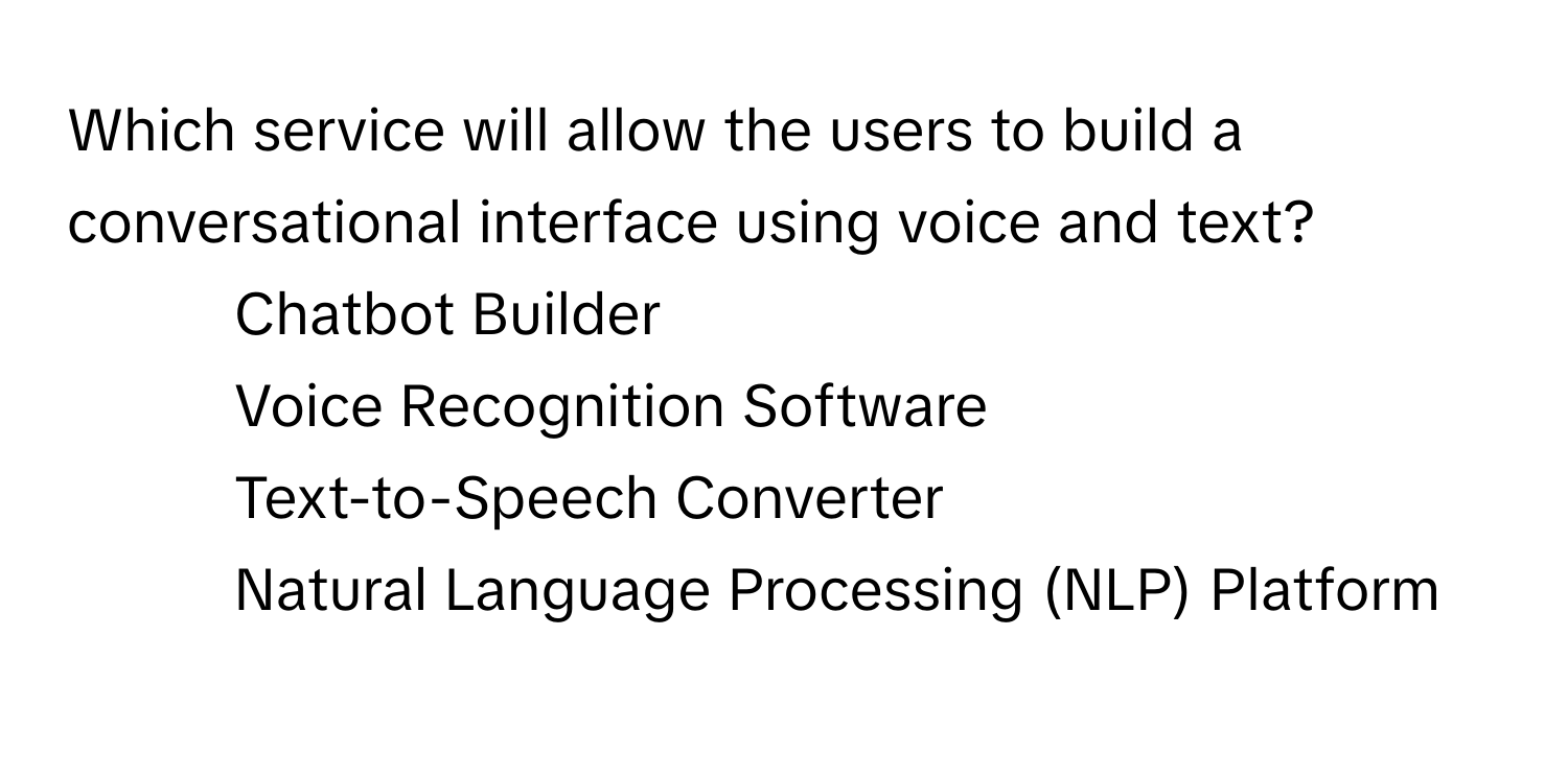 Which service will allow the users to build a conversational interface using voice and text?

1) Chatbot Builder 
2) Voice Recognition Software 
3) Text-to-Speech Converter 
4) Natural Language Processing (NLP) Platform