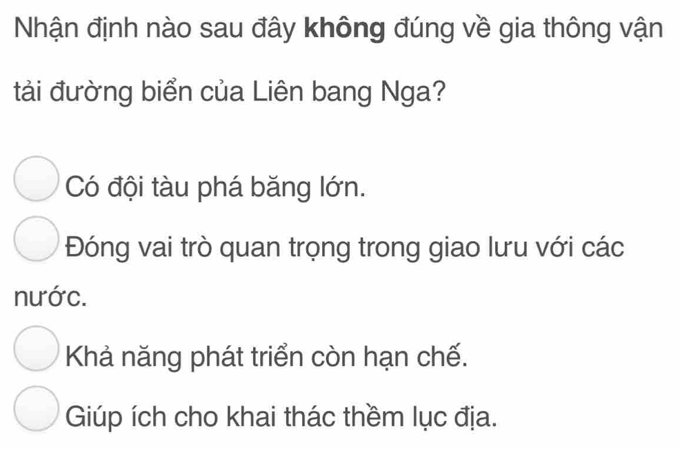 Nhận định nào sau đây không đúng về gia thông vận
tải đường biển của Liên bang Nga?
Có đội tàu phá băng lớn.
Đóng vai trò quan trọng trong giao lưu với các
nước.
Khả năng phát triển còn hạn chế.
Giúp ích cho khai thác thềm lục địa.