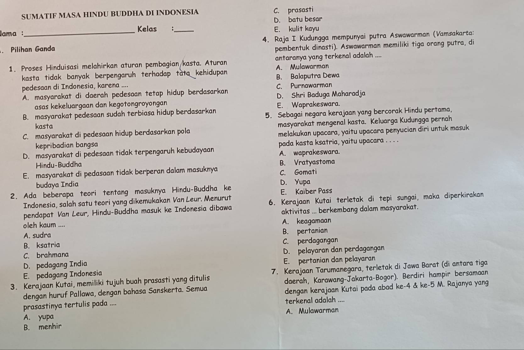 SUMATIF MASA HINDU BUDDHA DI INDONESIA C. prasasti
D. batu besar
Kelas :
Jama :_ _E. kulit kayu
Pilihan Ganda 4. Raja I Kudungga mempunyai putra Aswawarman (Vamsakarta:
pembentuk dinasti). Aswawarman memiliki tiga orang putra, di
1. Proses Hinduisasi melahirkan aturan pembagian/kasta. Aturan antaranya yang terkenal adalah ....
A. Mulawarman
kasta tidak banyak berpengaruh terhadap tata kehidupan 
pedesaan di Indonesia, karena .... B. Balaputra Dewa
C. Purnawarman
A. masyarakat di daerah pedesaan tetap hidup berdasarkan
D. Shri Baduga Maharadja
asas kekeluargaan dan kegotongroyongan E. Waprakeswara.
B. masyarakat pedesaan sudah terbiasa hidup berdasarkan
5. Sebagai negara kerajaan yang bercorak Hindu pertama,
kasta
C. masyarakat di pedesaan hidup berdasarkan pola masyarakat mengenal kasta. Keluarga Kudungga pernah
melakukan upacara, yaitu upacara penyucian diri untuk masuk
kepribadian bangsa
pada kasta ksatria, yaitu upacara . . . .
D. masyarakat di pedesaan tidak terpengaruh kebudayaan
A. waprakeswara.
Hindu-Buddha
B. Vratyastoma
E. masyarakat di pedasaan tidak berperan dalam masuknya C. Gomati
budaya India D. Yupa
2. Ada beberapa teori tentang masuknya Hindu-Buddha ke
E. Kaiber Pass
Indonesia, salah satu teori yang dikemukakan Van Leur. Menurut
6. Kerajaan Kutai terletak di tepi sungai, maka diperkirakan
pendapat Van Leur, Hindu-Buddha masuk ke Indonesia dibawa
aktivitas ... berkembang dalam masyarakat.
oleh kaum .... A. keagamaan
A. sudra
B. pertanian
B. ksatria
C. perdagangan
C. brahmana
D. pelayaran dan perdagangan
D. pedagang India
E. pertanian dan pelayaran
E. pedagang Indonesia
3. Kerajaan Kutai, memiliki tujuh buah prasasti yang ditulis 7. Kerajaan Tarumanegara, terletak di Jawa Barat (di antara tiga
dengan huruf Pallawa, dengan bahasa Sanskerta. Semua daerah, Karawang-Jakarta-Bogor). Berdiri hampir bersamaan
dengan kerajaan Kutai pada abad ke-4 & ke-5 M. Rajanya yang
prasastinya tertulis pada .... terkenal adalah ....
A. yupa A. Mulawarman
B. menhir