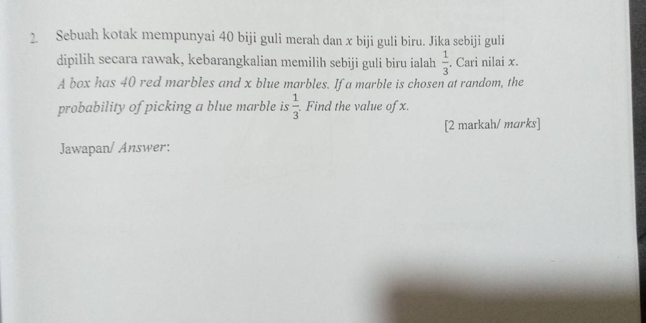 Sebuah kotak mempunyai 40 biji guli merah dan x biji guli biru. Jika sebiji guli 
dipilih secara rawak, kebarangkalian memilih sebiji guli biru ialah  1/3 . Cari nilai x. 
A box has 40 red marbles and x blue marbles. If a marble is chosen at random, the 
probability of picking a blue marble is  1/3 . . Find the value of x. 
[2 markah/ mɑrks] 
Jawapan/ Answer: