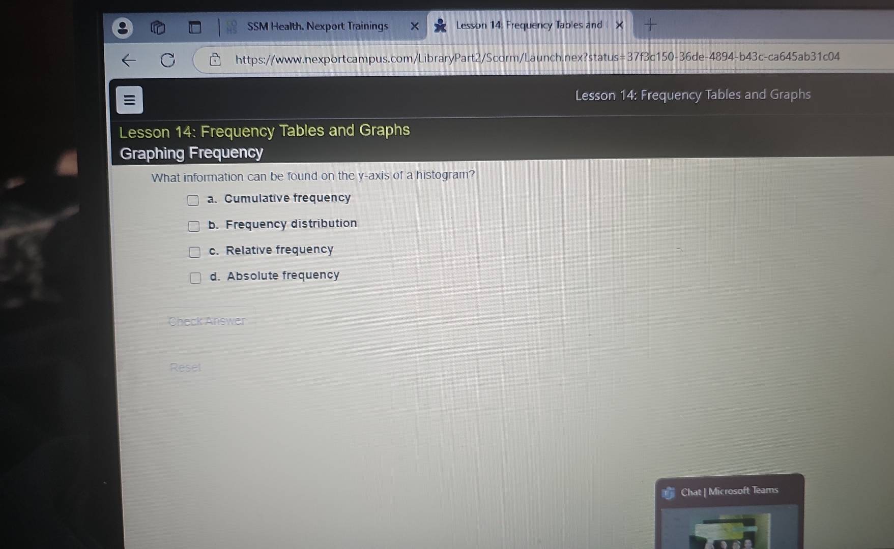 SSM Health. Nexport Trainings Lesson 14: Frequency Tables and
https://www.nexportcampus.com/LibraryPart2/Scorm/Launch.nex?status=37f3c150-36de-4894-b43c-ca645ab31c04

Lesson 14: Frequency Tables and Graphs
Lesson 14: Frequency Tables and Graphs
Graphing Frequency
What information can be found on the y-axis of a histogram?
a. Cumulative frequency
b. Frequency distribution
c. Relative frequency
d. Absolute frequency
Check Answer
Reset
Chat | Microsoft Teams