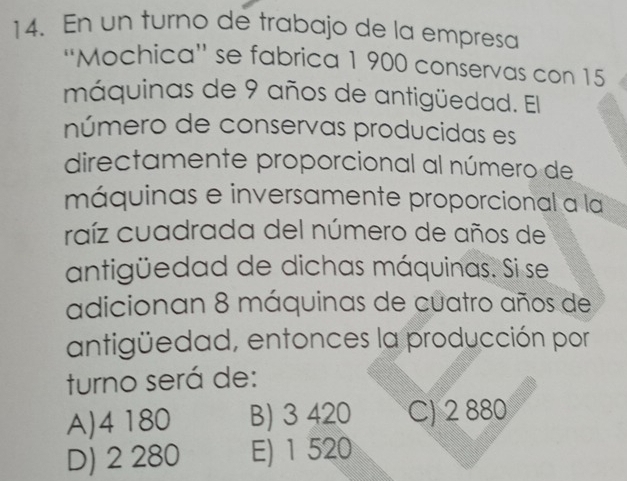 En un turno de trabajo de la empresa
''Mochica'' se fabrica 1 900 conservas con 15
máquinas de 9 años de antigüedad. El
número de conservas producidas es
directamente proporcional al número de
máquinas e inversamente proporcional a la
raíz cuadrada del número de años de
antigüedad de dichas máquinas. Si se
adicionan 8 máquinas de cuatro años de
antigüedad, entonces la producción por
turno será de:
A) 4 180 B) 3 420 C) 2 880
D) 2 280 E) 1 520