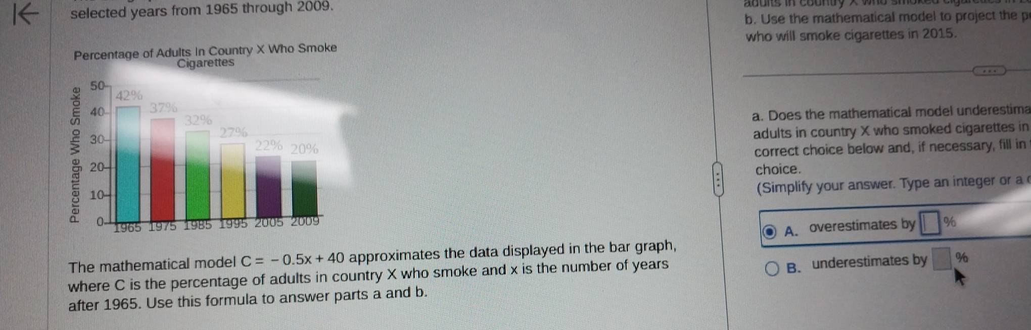 selected years from 1965 through 2009.
b. Use the mathematical model to project the p
who will smoke cigarettes in 2015.
a. Does the mathematical model underestima
adults in country X who smoked cigarettes in
correct choice below and, if necessary, fill in
choice.
(Simplify your answer. Type an integer or a
A. overestimates by □ %
The mathematical model C=-0.5x+40 approximates the data displayed in the bar graph,
where C is the percentage of adults in country X who smoke and x is the number of years
after 1965. Use this formula to answer parts a and b. B. underestimates by %