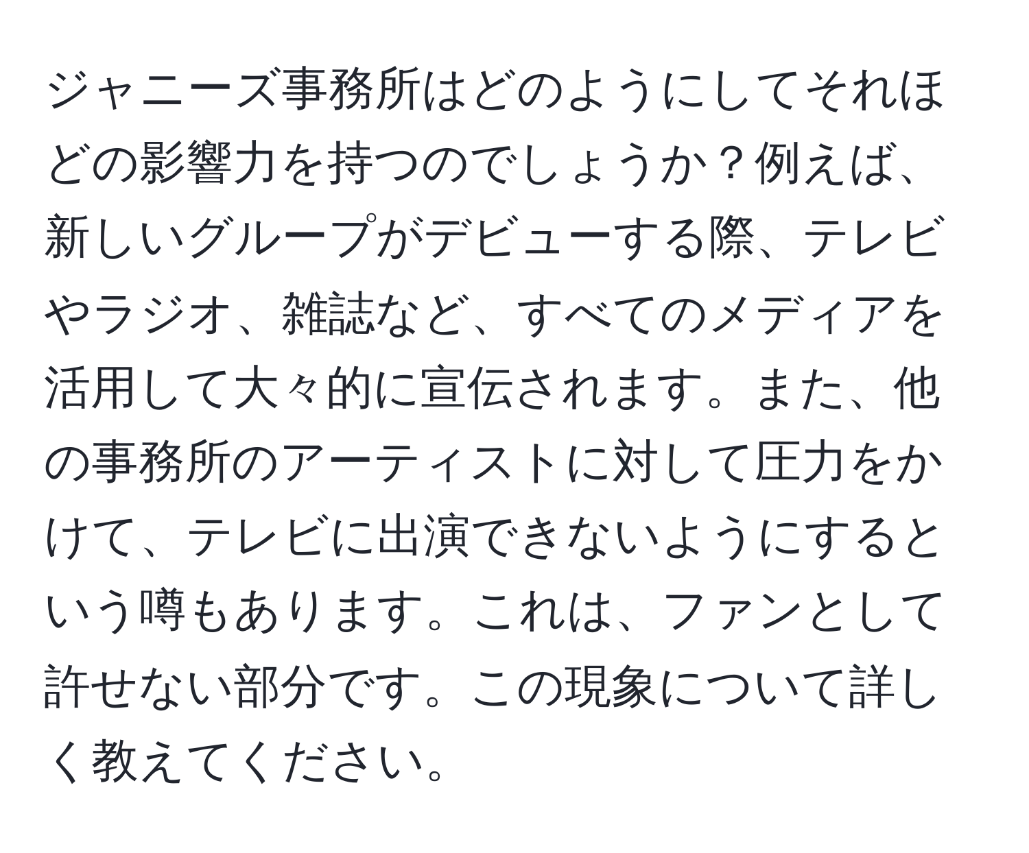 ジャニーズ事務所はどのようにしてそれほどの影響力を持つのでしょうか？例えば、新しいグループがデビューする際、テレビやラジオ、雑誌など、すべてのメディアを活用して大々的に宣伝されます。また、他の事務所のアーティストに対して圧力をかけて、テレビに出演できないようにするという噂もあります。これは、ファンとして許せない部分です。この現象について詳しく教えてください。