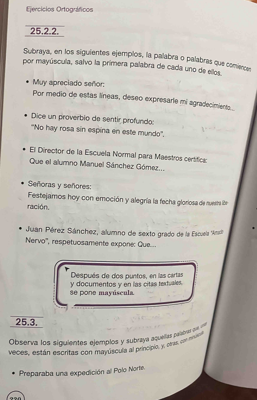 Ejercicios Ortográficos 
25.2.2. 
Subraya, en los siguientes ejemplos, la palabra o palabras que comiencen 
por mayúscula, salvo la primera palabra de cada uno de ellos. 
Muy apreciado señor: 
Por medio de estas líneas, deseo expresarle mi agradecimiento... 
Dice un proverbio de sentir profundo: 
“No hay rosa sin espina en este mundo”. 
El Director de la Escuela Normal para Maestros certifica: 
Que el alumno Manuel Sánchez Gómez... 
Señoras y señores: 
Festejamos hoy con emoción y alegría la fecha gloriosa de nuestra libe 
ración. 
Juan Pérez Sánchez, alumno de sexto grado de la Escuela ''Amad' 
Nervo'', respetuosamente expone: Que... 
Después de dos puntos, en las cartas 
y documentos y en las citas textuales, 
se pone mayúscula. 
25.3. 
Observa los siguientes ejemplos y subraya aquellas palabras que, unas 
veces, están escritas con mayúscula al principio, y, otras, con minúscua 
Preparaba una expedición al Polo Norte.