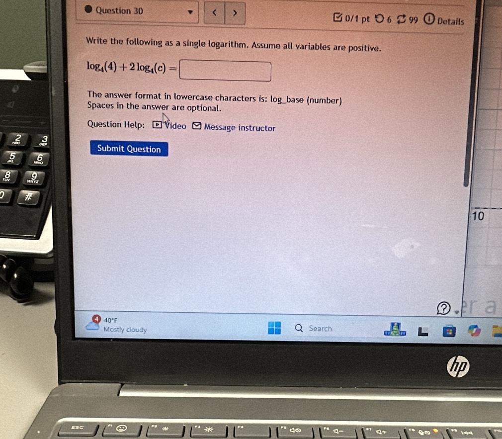 > 0/1 pt つ 6 2 99 ① Details 
Write the following as a single logarithm. Assume all variables are positive.
log _4(4)+2log _4(c)=□
The answer format in lowercase characters is: log_base (number) 
Spaces in the answer are optional. 
Question Help: * Video Message instructor 
2 3 
Submit Question 
5 6 
a #
10
40°F
Mastly cloudy Search 
ESC 
*
40