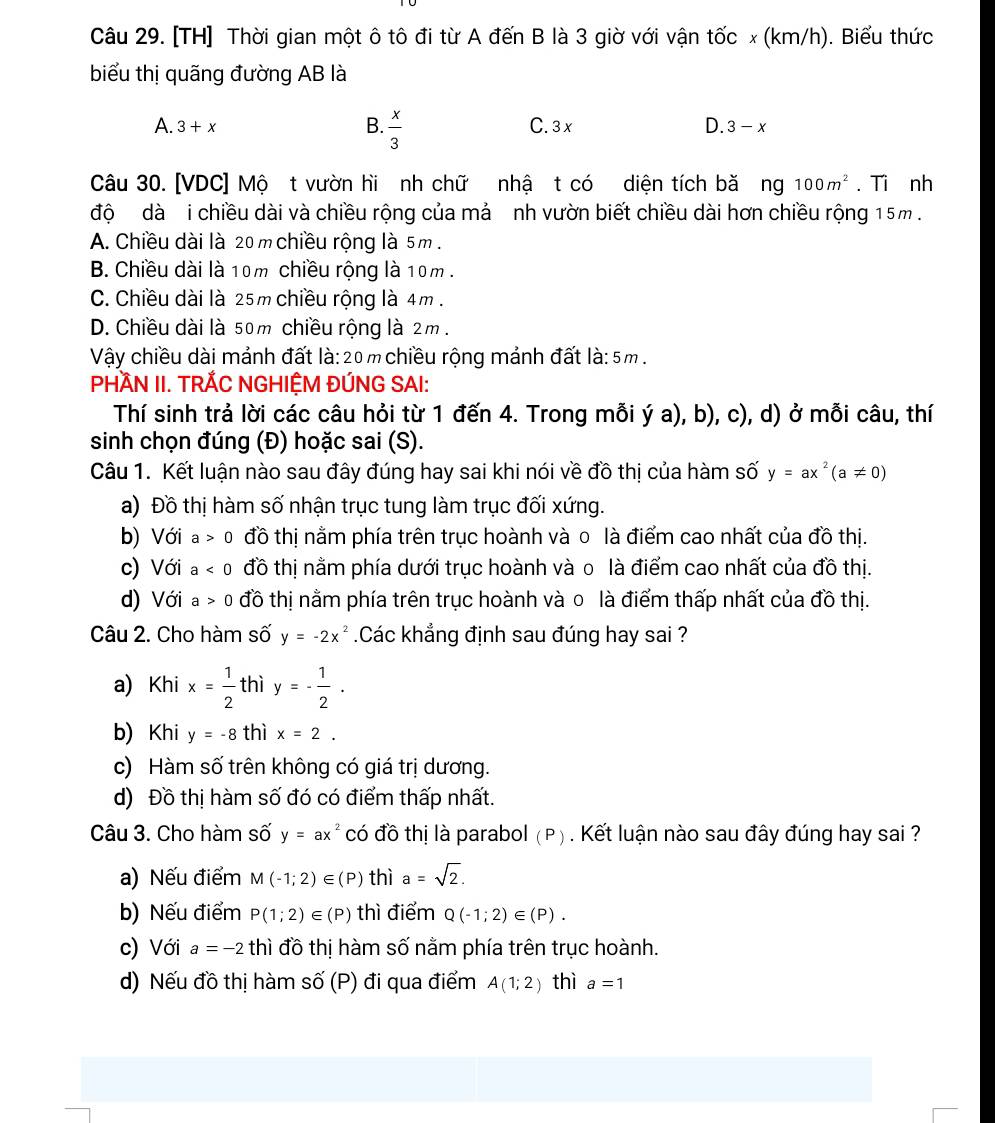 [TH] Thời gian một ô tô đi từ A đến B là 3 giờ với vận tốc x (km/h). Biểu thức
biểu thị quãng đường AB là
A. 3+x B.  x/3  C. 3 x D. 3-x
Câu 30. [VDC] Mộ t vườn hi nh chữ nhậ t có diện tích bă ng100m^2. Ti nh
độ dà  i chiều dài và chiều rộng của mả nh vườn biết chiều dài hơn chiều rộng 15m .
A. Chiều dài là 20 m chiều rộng là 5m .
B. Chiều dài là 10m chiều rộng là 10m .
C. Chiều dài là 25m chiều rộng là 4m .
D. Chiều dài là 50m chiều rộng là 2m .
Vậy chiều dài mảnh đất là:20m chiều rộng mảnh đất là: 5m .
PHÀN II. TRÃC NGHIỆM ĐÚNG SAI:
Thí sinh trả lời các câu hỏi từ 1 đến 4. Trong mỗi ý a), b), c), d) ở mỗi câu, thí
sinh chọn đúng (Đ) hoặc sai (S).
Câu 1. Kết luận nào sau đây đúng hay sai khi nói về đồ thị của hàm số y=ax^2(a!= 0)
a) Đồ thị hàm số nhận trục tung làm trục đối xứng.
b) Với a>0 đồ thị nằm phía trên trục hoành và 0 là điểm cao nhất của đồ thị.
c) Với a<0</tex> đồ thị nằm phía dưới trục hoành và o là điểm cao nhất của đồ thị.
d) Với a>0 đồ thị nằm phía trên trục hoành và 0 là điểm thấp nhất của đồ thị.
Câu 2. Cho hàm số y=-2x^2 Các khẳng định sau đúng hay sai ?
a) Khi x= 1/2  thì y=- 1/2 .
b) Khi y=-8 thì x=2.
c) Hàm số trên không có giá trị dương.
d) Đồ thị hàm số đó có điểm thấp nhất.
Câu 3. Cho hàm số y=ax^2 có đồ thị là parabol (P) . Kết luận nào sau đây đúng hay sai ?
a) Nếu điểm M(-1;2)∈ (P) thì a=sqrt(2).
b) Nếu điểm P(1;2)∈ (P) thì điểm Q(-1;2)∈ (P).
c) Với a=-2 thì đồ thị hàm số nằm phía trên trục hoành.
d) Nếu đồ thị hàm shat O(P) đi qua điểm A(1;2) thì a=1