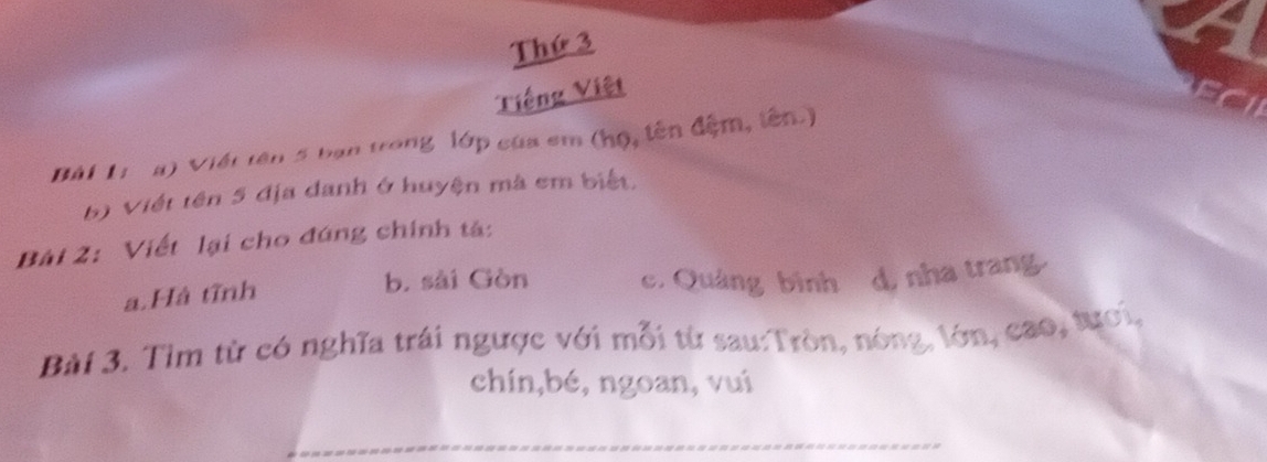 Thứ 3 
Tiếng Việt 
Bài 1: a) Viết tên 5 bạn trong lớp của em (họ, tên đệm, tên.) 
b) Viết tên 5 địa danh ở huyện mà em biết. 
Bài 2: Viết lại cho đứng chính tả: 
b. sài Gòn 
a.Hà tĩnh c. Quảng bình d, nha trang 
Bài 3. Tìm từ có nghĩa trái ngược với mỗi từ sau:Tròn, nóng, lớn, cao, tựơi, 
chín,bé, ngoan, vui