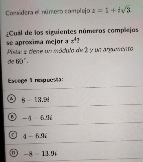 Considera el número complejo z=1+isqrt(3). 
¿Cuál de los siguientes números complejos
se aproxima mejor a z^4 ?
Pista: z tiene un módulo de 2 y un argumento
de 60°. 
Escoge 1 respuesta:
A 8-13.9i
B -4-6.9i
C 4-6.9i
D -8-13.9i