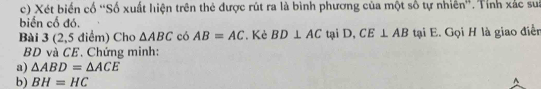 Xét biến cố “Số xuất hiện trên thẻ được rút ra là bình phương của một số tự nhiên”. Tính xác sua 
biến cố đó. 
Bài 3 (2,5 điểm) Cho △ ABC có AB=AC , Kẻ BD⊥ AC tại D, CE⊥ AB tại E. Gọi H là giao điễn
BD và CE. Chứng minh: 
a) △ ABD=△ ACE
b) BH=HC
A