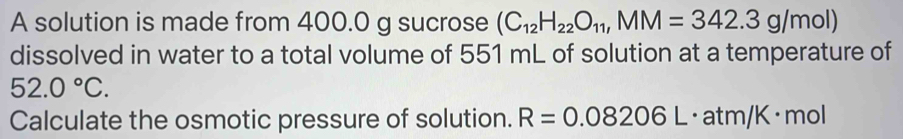 A solution is made from 400.0 g sucrose (C_12H_22O_11, MM=342.3g/mol)
dissolved in water to a total volume of 551 mL of solution at a temperature of
52.0°C. 
Calculate the osmotic pressure of solution. R=0.08206L atm /K · mol