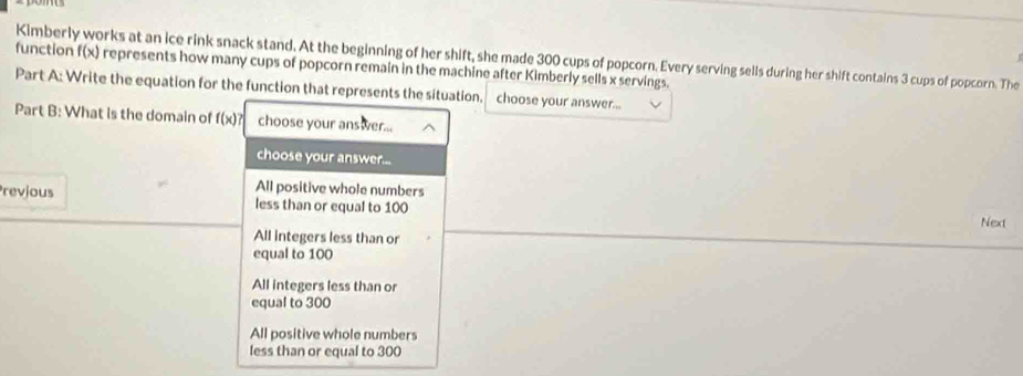 Kimberly works at an ice rink snack stand. At the beginning of her shift, she made 300 cups of popcorn. Every serving sells during her shift contains 3 cups of popcorn. The
function f(x) represents how many cups of popcorn remain in the machine after Kimberly sells x servings.
Part A: Write the equation for the function that represents the situation. choose your answer...
Part B: What is the domain of f(x)? choose your answer...
choose your answer...
All positive whole numbers
revjous less than or equal to 100 Next
All integers less than or
equal to 100
All integers less than or
equal to 300
All positive whole numbers
less than or equal to 300