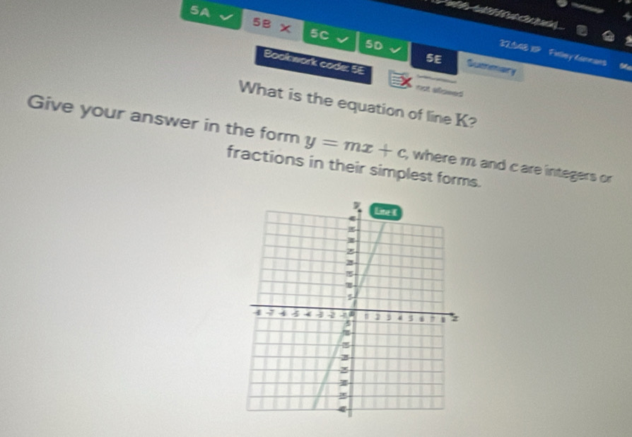 5A 
5B x 5C 5D Suenmary 
32S4EIP Felny Lurrans Me 
5E 
Book work cade: 5E 
=st aomed 
What is the equation of line K? 
Give your answer in the form y=mx+c; where m and c are integers or 
fractions in their simplest forms.