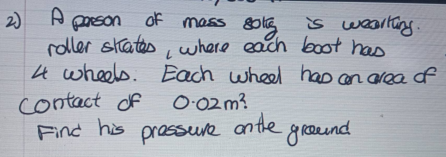 A erson of mass sog is wealling 
roller skato, where each boot hao
4 wheels. Each wheel hao an area of 
contact of 00zm? 
Find his prassure ontle ground