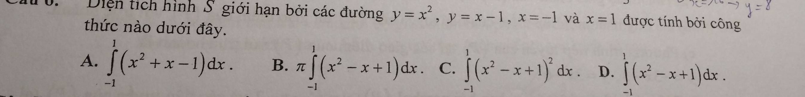 Diện tịch hình S giới hạn bởi các đường y=x^2, y=x-1, x=-1 và x=1 được tính bởi công
thức nào dưới đây.
A. ∈tlimits _(-1)^1(x^2+x-1)dx. B. π ∈tlimits _0^(1(x^2)-x+1)dx. C. ∈tlimits^(1^1(x^2)-x+1)^2dx D. ∈tlimits^1(x^2-x+1)dx.
-1
-1