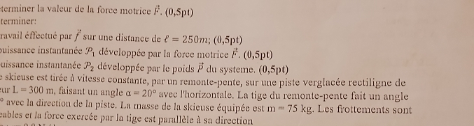 éterminer la valeur de la force motrice vector F.(0,5pt)
terminer: 
ravail éffectué par vector f sur une distance de ell =250m; (0,5pt)
puissance instantanée P_1 développée par la force motrice vector F.(0,5pt)
uissance instantanée P_2 développée par le poids vector P du systeme. (0,5pt)
Le skieuse est tirée à vitesse constante, par un remonte-pente, sur une piste verglacée rectiligne de
L=300m , faisant un angle alpha =20° avec l'horizontale. La tige du remonte-pente fait un angle° avec la direction de la piste. La masse de la skieuse équipée est m=75kg. Les frottements sont 
eables et la force exercée par la tige est parallèle à sa direction