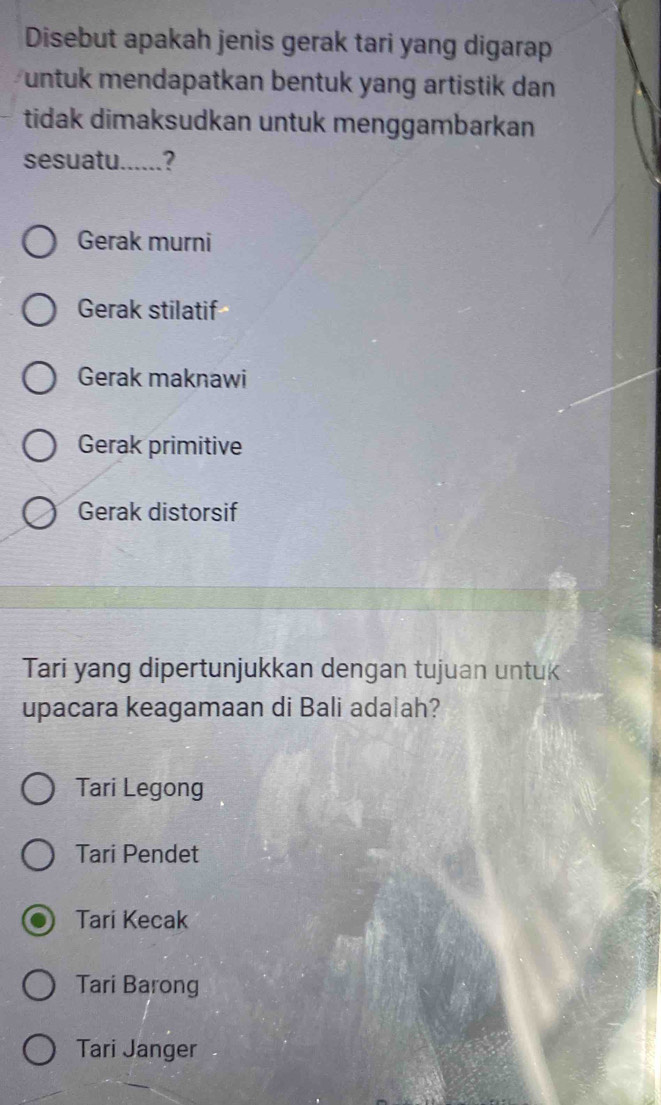 Disebut apakah jenis gerak tari yang digarap
untuk mendapatkan bentuk yang artistik dan 
tidak dimaksudkan untuk menggambarkan
sesuatu......?
Gerak murni
Gerak stilatif
Gerak maknawi
Gerak primitive
Gerak distorsif
Tari yang dipertunjukkan dengan tujuan untuk
upacara keagamaan di Bali adalah?
Tari Legong
Tari Pendet
Tari Kecak
Tari Barong
Tari Janger