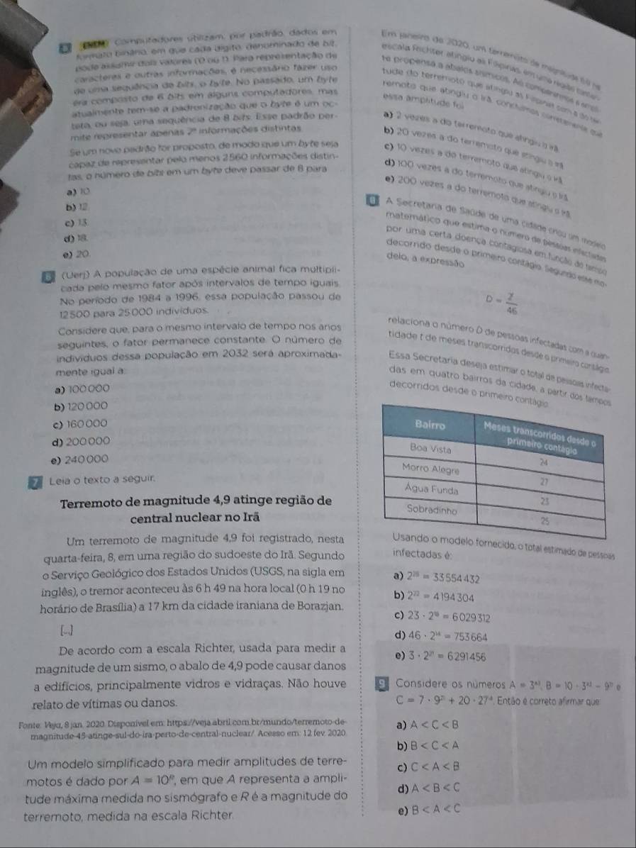 ar Computadores utilizam, por padrão, dados em Em janesro de 2020, um terremito de megnisde f e
foato binârio, em que cada dígito, denominado de bit. Pescalo Reichter atingio al Fipiras, ent uma rgiaó cate
pode assume dois valores (0 ou 1. Para representação de ha propensa a abatos sismicos. As comotrenos a ercl
caracteras e outras informações, é necessârio fázer uso tude do terremoto que atingu as Fapna son a do  s
era composto de 6 bits em álguns computadores, mas
essa ampltude foi
de uma sequência de bits, o byte. No passado, um byte remoto que abnglu o Irã conclumos cometerente qu
atualmente tem-se a padronização que o byte é um oc-
mite representar apenas 2ª informações distntas
teta, ou seja, uma sequência de 8 bifs. Esse padrão per- a) 2 vezes a do terremoto que alngis o iã
b) 20 vezes a do terremoto que stíngiu a e
capaz de representar pelo menos 2560 informações distin-
Se um novo padrão for proposto, de modo que um byte seja c) 10 vezes a do terremoto que atingu o v
tas, o número de bibs em um byte deve passar de 8 para
d) 100 vezes a do terremoto que atingiu o irã
a) 1
e) 200 vezes a do terremoto que atíngiu o irã
c) 13
b) 12 a A Secretaria de Saúde de uma cidade cnou um modea
materático que estima o número de péstias infectada
d) 1
por uma certa doença contagiosa em função do tempe
e) 20
delo, a expressão
decornido desde o primeiro contágio. Segundo esse mo
5 (Uerj) A população de uma espécie animal fica multipii-
cada pelo mesmo fator após intervalos de tempo iguais
No período de 1984 a 1996, essa população passou de
12500 para 25000 individuos.
D= 2/46 
Considere que, para o mesmo intervalo de tempo nos aros
relaciona o número D de pessoas infectadas com a quana
seguintes, o fator permanece constante. O número de
tidade t de meses transcorridos desde o primeiro contágio
indivíduos dessa população em 2032 será aproximada Essa Secretaria deseja estimar o total de pessoas infecta
mente igual a:
das em quatro bairros da cidade, a partir dos
a)100000
decorridos desde o primeiro
b) 120 000
c) 160 000 
d) 200 000
e) 240000
Leia o texto a seguir.
Terremoto de magnitude 4,9 atinge região de
central nuclear no Irã
Um terremoto de magnitude 4,9 foi registrado, nestanecido, o total estimado de pessoas
quarta-feira, 8, em uma região do sudoeste do Irã. Segundo infectadas é:
o Serviço Geológico dos Estados Unidos (USGS, na sigla em a) 2^(25)=33554432
inglês), o tremor aconteceu às 6 h 49 na hora local (0 h 19 no b) 2^(22)=4194304
horário de Brasília) a 17 km da cidade iraniana de Borazjan.
c) 23· 2^0=6029312
[w]
d) 46· 2^(14)=753664
De acordo com a escala Richter, usada para medir a e) 3· 2^n=6291456
magnitude de um sismo, o abalo de 4,9 pode causar danos
a edifícios, principalmente vidros e vidraças. Não houve . Considere os números A=3^(x1),B=10· 3^(x1)-9^n
C=7· 9^n+20· 27^4
relato de vítimas ou danos.  Então é correto afirmar que
Fonte: Vyja, 8 jan. 2020 Disponível em: https://veja.abril.com.br/mundo/terremoto-de a) A
magnitude-45-atinge-sul-do-ira-perto-de-central-nuclear/ Acesso em: 12 fev 2020
b) B
Um modelo simplificado para medir amplitudes de terre- c) C
motos é dado por A=10° em que A representa a ampli-
tude máxima medida no sismógrafo e R é a magnitude do d) A
terremoto, medida na escala Richter.
e) B