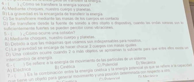 a encargada de transtenr la energía .
4 .- ( ) ¿Cómo se transfiere la energía sonora?
A) Mediante choques, nuestro cuerpo y planetas.
B) La gravedad es la encargada de transferir la energía
C) Se transfiriere mediante las masas de los cuerpos en contacto
D) Se transfiere desde la fuente de sonido a otro objeto o dispositivo, cuando las ondas sonoras son lo
suficientemente fuertes se pueden percibir como vibraciones.
5.-( )¿Cómo ocurre una colisión?
A) Mediante choques, nuestro cuerpo y planetas.
B) Debido a que las máquinas que usamos son indispensables para nosotros.
C) La gravedad se encarga de hacer chocar 2 cuerpos con masas iguales
D) Una colisión ocurre cuando 2 o más objetos se aproximan lo suficiente para que entre ellos exista un
intercambio de energía.
6.- ( ) Se refiere a la energía de movimiento de las partículas de un sistema
A) Eléctrica B) Cinética C) Potencial D) Mecânica
7.- ( ) Es la combinación entre la energía cinética y la energía potencial ya que se refiere a la capacidad
que tiene un objeto para generar movimiento y una posición determinada con respecto a otro.
C Potencial D1 Mecánica