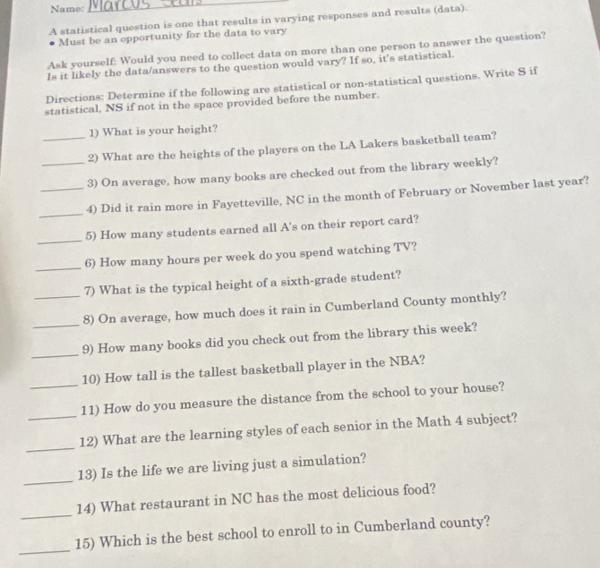 Name: 
_ 
A statistical question is one that results in varying responses and results (data). 
Must be an opportunity for the data to vary 
Ask yourself: Would you need to collect data on more than one person to answer the question? 
Is it likely the data/answers to the question would vary? If so, it's statistical. 
Directions: Determine if the following are statistical or non-statistical questions. Write S if 
statistical, NS if not in the space provided before the number. 
1) What is your height? 
_2) What are the heights of the players on the LA Lakers basketball team? 
_3) On average, how many books are checked out from the library weekly? 
_ 
_4) Did it rain more in Fayetteville, NC in the month of February or November last year? 
_ 
5) How many students earned all A's on their report card? 
_ 
6) How many hours per week do you spend watching TV? 
7) What is the typical height of a sixth-grade student? 
_ 
_8) On average, how much does it rain in Cumberland County monthly? 
_ 
9) How many books did you check out from the library this week? 
10) How tall is the tallest basketball player in the NBA? 
_ 
_11) How do you measure the distance from the school to your house? 
_ 
12) What are the learning styles of each senior in the Math 4 subject? 
_ 
13) Is the life we are living just a simulation? 
_ 
14) What restaurant in NC has the most delicious food? 
_ 
15) Which is the best school to enroll to in Cumberland county?