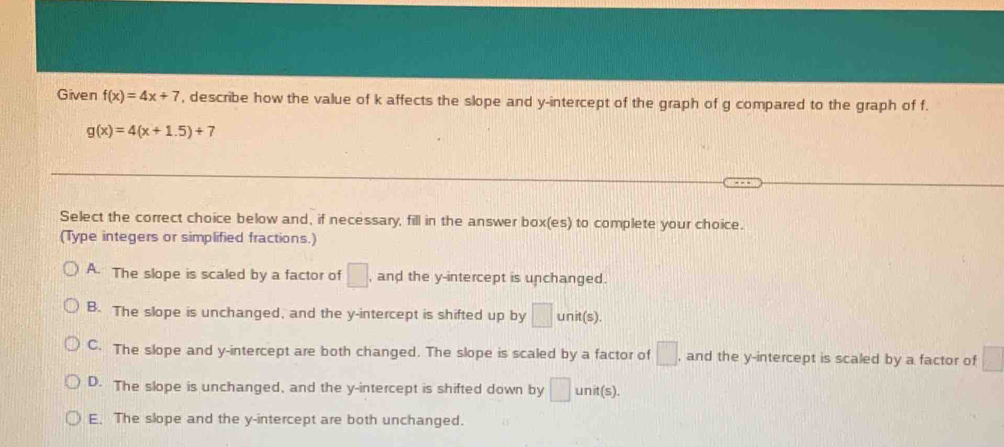 Given f(x)=4x+7 , describe how the value of k affects the slope and y-intercept of the graph of g compared to the graph of f.
g(x)=4(x+1.5)+7
Select the correct choice below and, if necessary, fill in the answer box(es) to complete your choice.
(Type integers or simplified fractions.)
A. The slope is scaled by a factor of □ , and the y-intercept is unchanged.
B. The slope is unchanged, and the y-intercept is shifted up by □ unit(s)
C. The slope and y-intercept are both changed. The slope is scaled by a factor of □. , and the y-intercept is scaled by a factor of □
D. The slope is unchanged, and the y-intercept is shifted down by □ : u nit(s).
E. The slope and the y-intercept are both unchanged.