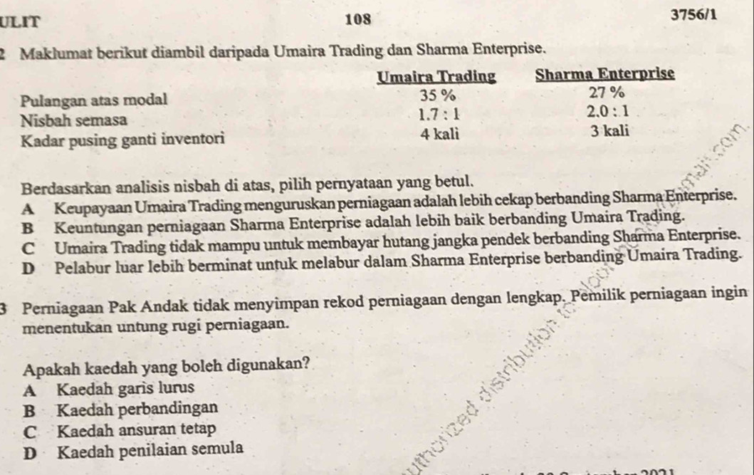 ULIT 108 3756/1
2 Maklumat berikut diambil daripada Umaira Trading dan Sharma Enterprise.
Pulangan atas modal 
Nisbah semasa
Kadar pusing ganti inventori 
Berdasarkan analisis nisbah di atas, pilih pernyataan yang betul.
A Keupayaan Umaira Trading menguruskan perniagaan adalah lebih cekap berbanding Sharma Enterprise.
B Keuntungan perniagaan Sharma Enterprise adalah lebih baik berbanding Umaira Trading.
C  Umaira Trading tidak mampu untuk membayar hutang jangka pendek berbanding Sharma Enterprise.
D Pelabur luar lebih berminat untuk melabur dalam Sharma Enterprise berbanding Umaira Trading.
3 Perniagaan Pak Andak tidak menyimpan rekod perniagaan dengan lengkap. Pemilik perniagaan ingin
menentukan untung rugi perniagaan.
Apakah kaedah yang boleh digunakan?
A Kaedah garis lurus
B Kaedah perbandingan
C Kaedah ansuran tetap
D Kaedah penilaian semula